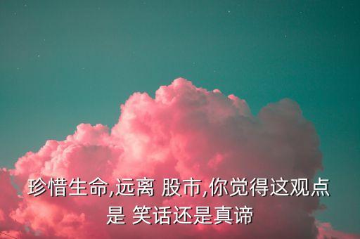 珍惜生命,遠(yuǎn)離 股市,你覺(jué)得這觀(guān)點(diǎn)是 笑話(huà)還是真諦