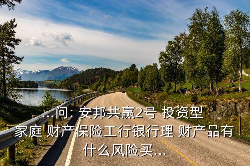 ...問: 安邦共贏2號 投資型 家庭 財產(chǎn)保險工行銀行理 財產(chǎn)品有什么風(fēng)險買...