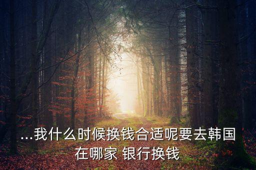 ...我什么時(shí)候換錢合適呢要去韓國(guó)在哪家 銀行換錢