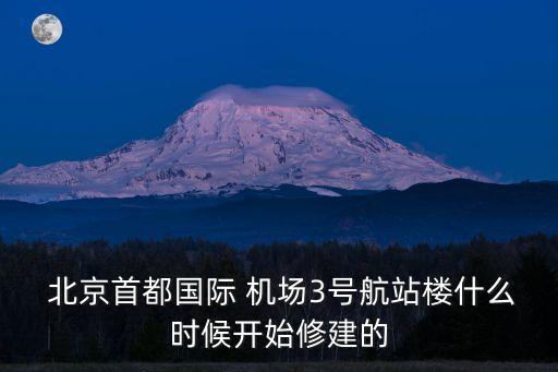  北京首都國(guó)際 機(jī)場(chǎng)3號(hào)航站樓什么時(shí)候開(kāi)始修建的