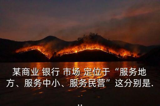 某商業(yè) 銀行 市場 定位于“服務(wù)地方、服務(wù)中小、服務(wù)民營”這分別是...