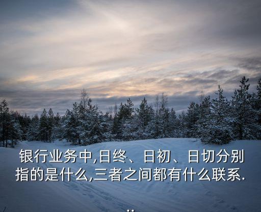  銀行業(yè)務(wù)中,日終、日初、日切分別指的是什么,三者之間都有什么聯(lián)系...
