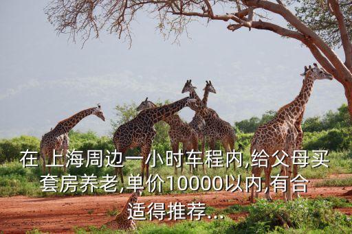 在 上海周邊一小時(shí)車程內(nèi),給父母買套房養(yǎng)老,單價(jià)10000以內(nèi),有合適得推薦...