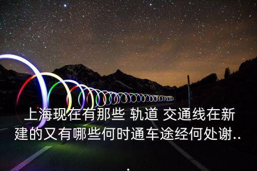  上?，F(xiàn)在有那些 軌道 交通線在新建的又有哪些何時通車途經(jīng)何處謝...