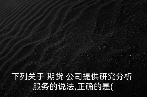 下列關于 期貨 公司提供研究分析 服務的說法,正確的是(