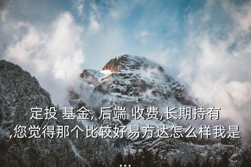 定投 基金, 后端 收費(fèi),長(zhǎng)期持有,您覺(jué)得那個(gè)比較好易方達(dá)怎么樣我是...