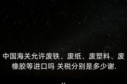 中國海關(guān)允許廢鐵、廢紙、廢塑料、廢 橡膠等進口嗎 關(guān)稅分別是多少謝...