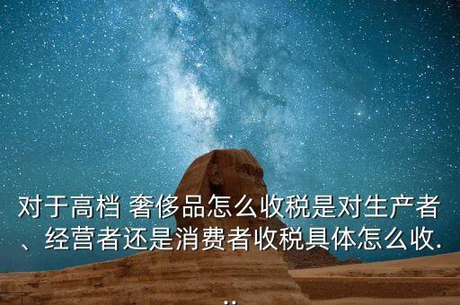 對于高檔 奢侈品怎么收稅是對生產者、經營者還是消費者收稅具體怎么收...