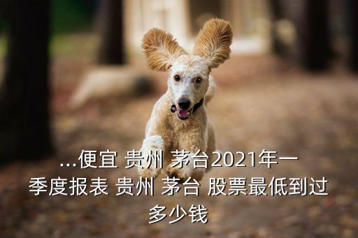...便宜 貴州 茅臺(tái)2021年一季度報(bào)表 貴州 茅臺(tái) 股票最低到過多少錢