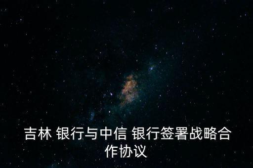  吉林 銀行與中信 銀行簽署戰(zhàn)略合作協(xié)議