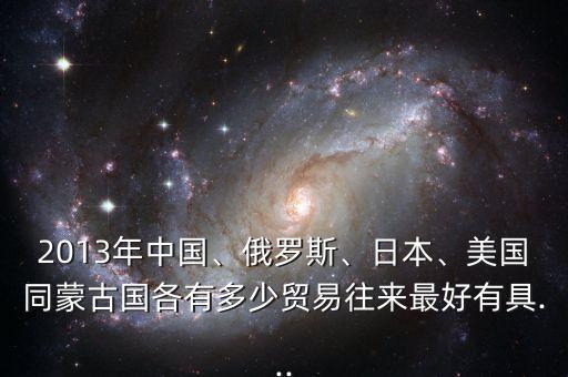 2013年中國、俄羅斯、日本、美國同蒙古國各有多少貿(mào)易往來最好有具...