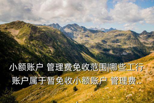 小額賬戶 管理費(fèi)免收范圍|哪些工行賬戶屬于暫免收小額賬戶 管理費(fèi)...