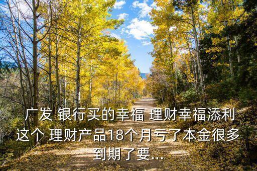  廣發(fā) 銀行買的幸福 理財(cái)幸福添利這個(gè) 理財(cái)產(chǎn)品18個(gè)月虧了本金很多到期了要...