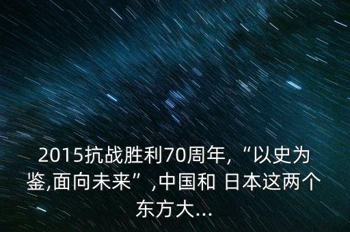 2015抗戰(zhàn)勝利70周年,“以史為鑒,面向未來”,中國和 日本這兩個(gè)東方大...