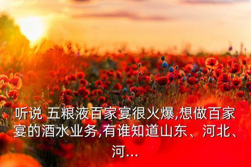 聽(tīng)說(shuō) 五糧液百家宴很火爆,想做百家宴的酒水業(yè)務(wù),有誰(shuí)知道山東、河北、河...