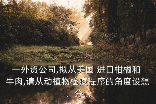 一外貿(mào)公司,擬從美國(guó) 進(jìn)口柑橘和 牛肉,請(qǐng)從動(dòng)植物檢疫程序的角度設(shè)想、分...