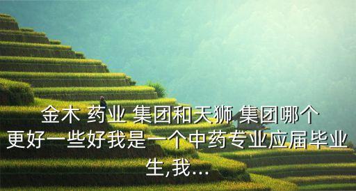  金木 藥業(yè) 集團和天獅 集團哪個更好一些好我是一個中藥專業(yè)應屆畢業(yè)生,我...
