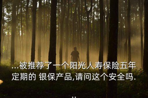 ...被推薦了一個(gè)陽(yáng)光人壽保險(xiǎn)五年定期的 銀保產(chǎn)品,請(qǐng)問(wèn)這個(gè)安全嗎...