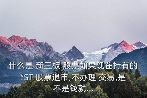 什么是 新三板 股票如果現(xiàn)在持有的*ST 股票退市,不辦理 交易,是不是錢就...