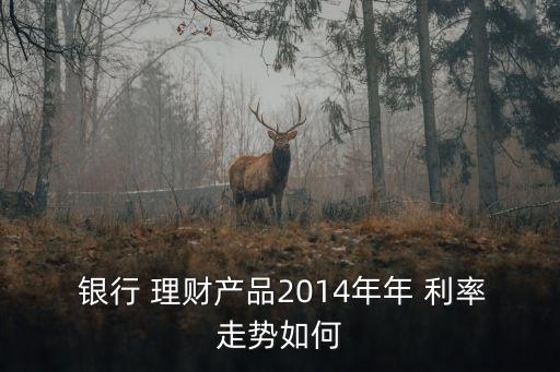  銀行 理財產(chǎn)品2014年年 利率走勢如何