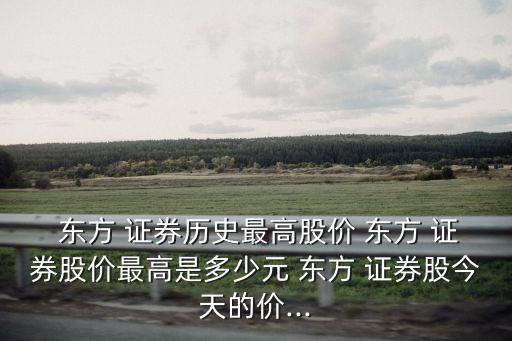 東方 證券歷史最高股價 東方 證券股價最高是多少元 東方 證券股今天的價...