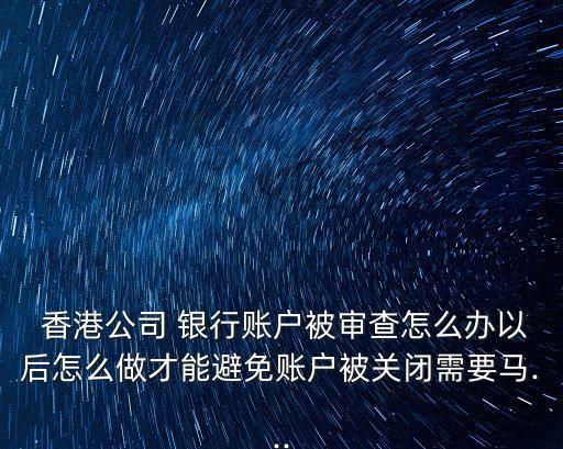  香港公司 銀行賬戶(hù)被審查怎么辦以后怎么做才能避免賬戶(hù)被關(guān)閉需要馬...