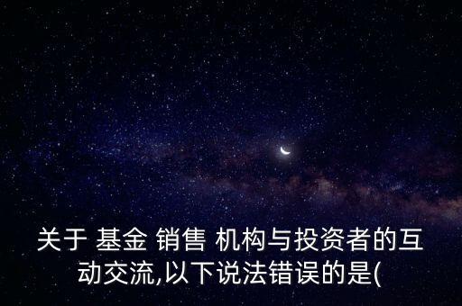 關(guān)于 基金 銷售 機構(gòu)與投資者的互動交流,以下說法錯誤的是(