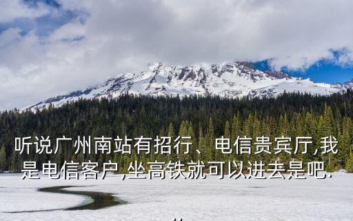 聽說廣州南站有招行、電信貴賓廳,我是電信客戶,坐高鐵就可以進去是吧...