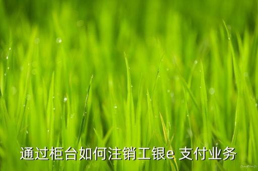 通過柜臺如何注銷工銀e 支付業(yè)務