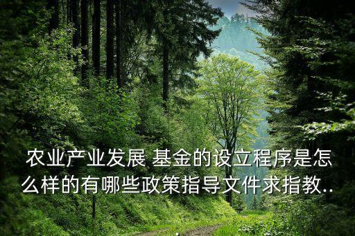  農(nóng)業(yè)產(chǎn)業(yè)發(fā)展 基金的設立程序是怎么樣的有哪些政策指導文件求指教...