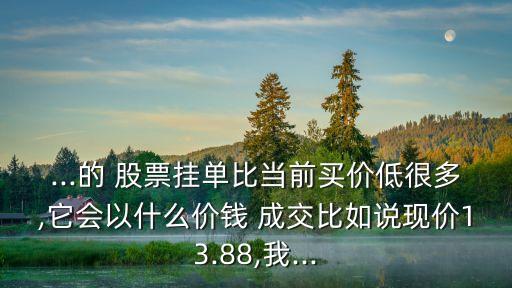 ...的 股票掛單比當前買價低很多,它會以什么價錢 成交比如說現(xiàn)價13.88,我...