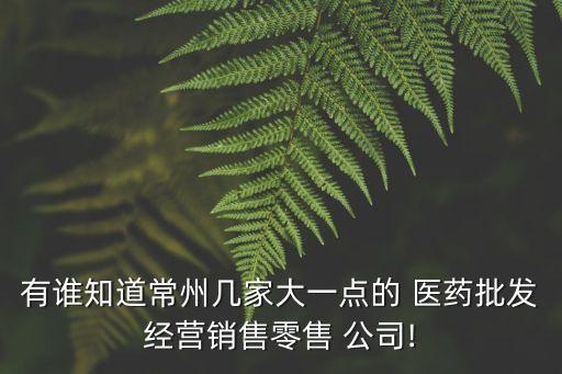 有誰(shuí)知道常州幾家大一點(diǎn)的 醫(yī)藥批發(fā)經(jīng)營(yíng)銷售零售 公司!