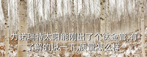  力諾瑞特太陽能剛出了個鈦金管,有了解的說一下,質(zhì)量怎么樣