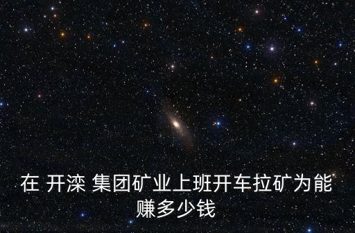 在 開灤 集團礦業(yè)上班開車?yán)V為能賺多少錢
