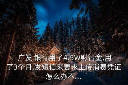  廣發(fā) 銀行用了4.5W財智金,用了3個月,發(fā)短信來要求上傳消費(fèi)憑證怎么辦不...