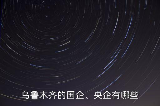 烏魯木齊的國企、央企有哪些