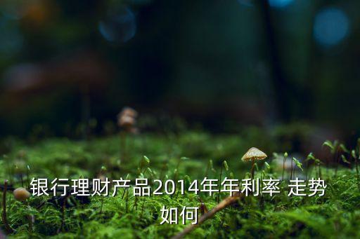 銀行理財(cái)產(chǎn)品2014年年利率 走勢(shì)如何