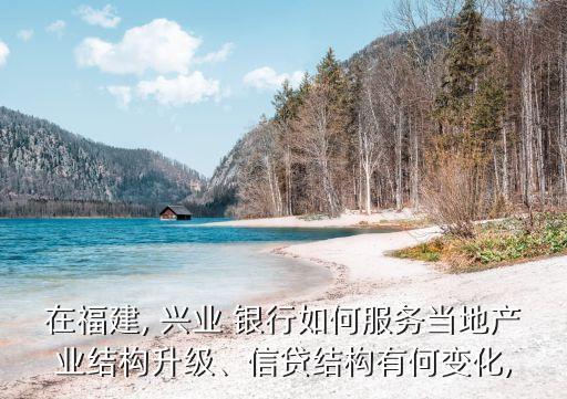 在福建, 興業(yè) 銀行如何服務當?shù)禺a(chǎn)業(yè)結構升級、信貸結構有何變化,