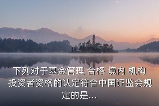 下列對(duì)于基金管理 合格 境內(nèi) 機(jī)構(gòu) 投資者資格的認(rèn)定符合中國(guó)證監(jiān)會(huì)規(guī)定的是...