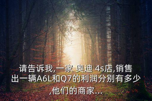 請(qǐng)告訴我,一家 奧迪 4s店,銷售出一輛A6L和Q7的利潤分別有多少,他們的商家...