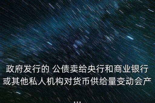 政府發(fā)行的 公債賣給央行和商業(yè)銀行或其他私人機構對貨幣供給量變動會產...