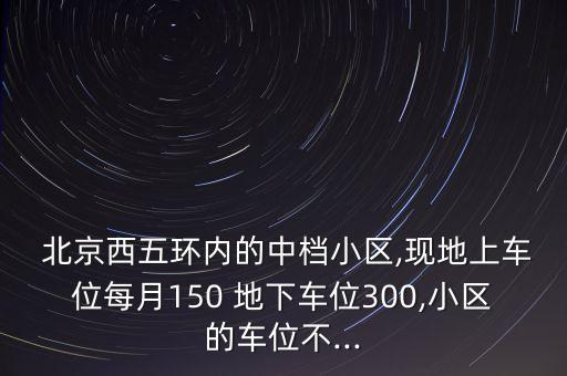  北京西五環(huán)內的中檔小區(qū),現(xiàn)地上車位每月150 地下車位300,小區(qū)的車位不...