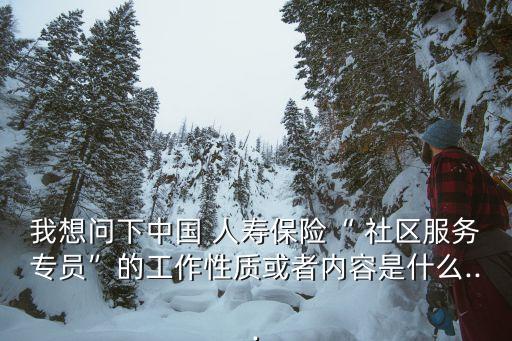 我想問下中國 人壽保險“ 社區(qū)服務專員”的工作性質(zhì)或者內(nèi)容是什么...