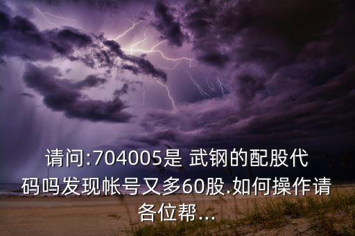 請問:704005是 武鋼的配股代碼嗎發(fā)現(xiàn)帳號(hào)又多60股.如何操作請各位幫...