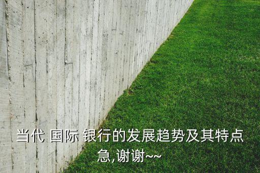 當(dāng)代 國(guó)際 銀行的發(fā)展趨勢(shì)及其特點(diǎn)急,謝謝~~