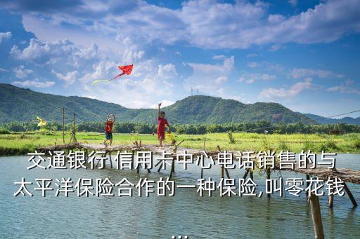 交通銀行 信用卡中心電話銷售的與太平洋保險(xiǎn)合作的一種保險(xiǎn),叫零花錢...
