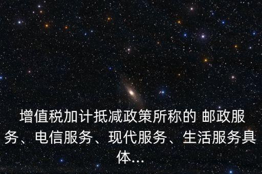  增值稅加計抵減政策所稱的 郵政服務(wù)、電信服務(wù)、現(xiàn)代服務(wù)、生活服務(wù)具體...