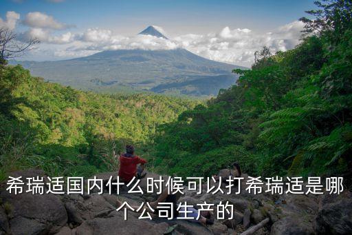 希瑞適國內(nèi)什么時(shí)候可以打希瑞適是哪個(gè)公司生產(chǎn)的