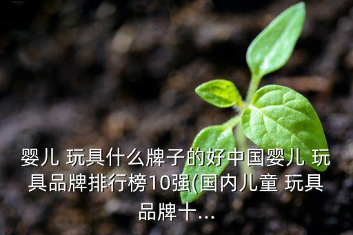 嬰兒 玩具什么牌子的好中國嬰兒 玩具品牌排行榜10強(國內兒童 玩具品牌十...