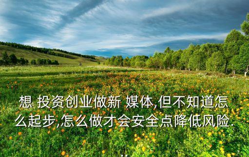 想 投資創(chuàng)業(yè)做新 媒體,但不知道怎么起步,怎么做才會(huì)安全點(diǎn)降低風(fēng)險(xiǎn)...